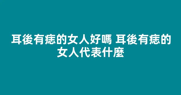 耳後有痣的女人好嗎 耳後有痣的女人代表什麼